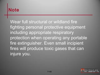 Note
Wear full structural or wildland fire
fighting personal protective equipment
including appropriate respiratory
protection when operating any portable
fire extinguisher. Even small incipient
fires will produce toxic gases that can
injure you.
7–52
 