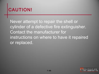 CAUTION!
Never attempt to repair the shell or
cylinder of a defective fire extinguisher.
Contact the manufacturer for
instructions on where to have it repaired
or replaced.
7–68
 