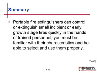 • Portable fire extinguishers can control
or extinguish small incipient or early
growth stage fires quickly in the hands
of trained personnel; you must be
familiar with their characteristics and be
able to select and use them properly.
Summary
7–70
(Cont.)
 