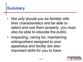 • Not only should you be familiar with
their characteristics and be able to
select and use them properly, you must
also be able to educate the public.
• Inspecting, caring for, maintaining
extinguishers assigned to your
apparatus and facility are also
important skills for you to have.
Summary
7–71
 