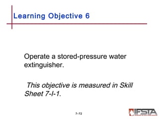 Operate a stored-pressure water
extinguisher.
This objective is measured in Skill
Sheet 7-I-1.
Learning Objective 6
7–72
 
