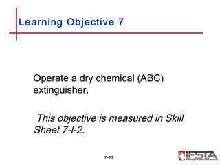 Operate a dry chemical (ABC)
extinguisher.
This objective is measured in Skill
Sheet 7-I-2.
Learning Objective 7
7–73
 