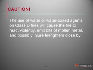 CAUTION!
The use of water or water-based agents
on Class D fires will cause the fire to
react violently, emit bits of molten metal,
and possibly injure firefighters close by.
7–8
 