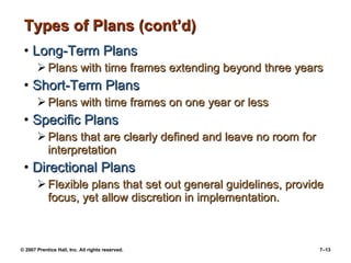 © 2007 Prentice Hall, Inc. All rights reserved. 7–13
Types of Plans (cont’d)Types of Plans (cont’d)
• Long-Term PlansLong-Term Plans
 Plans with time frames extending beyond three yearsPlans with time frames extending beyond three years
• Short-Term PlansShort-Term Plans
 Plans with time frames on one year or lessPlans with time frames on one year or less
• Specific PlansSpecific Plans
 Plans that are clearly defined and leave no room forPlans that are clearly defined and leave no room for
interpretationinterpretation
• Directional PlansDirectional Plans
 Flexible plans that set out general guidelines, provideFlexible plans that set out general guidelines, provide
focus, yet allow discretion in implementation.focus, yet allow discretion in implementation.
 