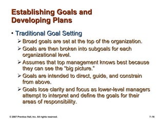 © 2007 Prentice Hall, Inc. All rights reserved. 7–16
Establishing Goals andEstablishing Goals and
Developing PlansDeveloping Plans
• Traditional Goal SettingTraditional Goal Setting
 Broad goals are set at the top of the organization.Broad goals are set at the top of the organization.
 Goals are then broken into subgoals for eachGoals are then broken into subgoals for each
organizational level.organizational level.
 Assumes that top management knows best becauseAssumes that top management knows best because
they can see the “big picture.”they can see the “big picture.”
 Goals are intended to direct, guide, and constrainGoals are intended to direct, guide, and constrain
from above.from above.
 Goals lose clarity and focus as lower-level managersGoals lose clarity and focus as lower-level managers
attempt to interpret and define the goals for theirattempt to interpret and define the goals for their
areas of responsibility.areas of responsibility.
 