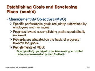 © 2007 Prentice Hall, Inc. All rights reserved. 7–19
Establishing Goals and DevelopingEstablishing Goals and Developing
Plans (cont’d)Plans (cont’d)
• Management By Objectives (MBO)Management By Objectives (MBO)
 Specific performance goals are jointly determined bySpecific performance goals are jointly determined by
employees and managers.employees and managers.
 Progress toward accomplishing goals is periodicallyProgress toward accomplishing goals is periodically
reviewed.reviewed.
 Rewards are allocated on the basis of progressRewards are allocated on the basis of progress
towards the goals.towards the goals.
 Key elements of MBO:Key elements of MBO:
 Goal specificity, participative decision making, an explicitGoal specificity, participative decision making, an explicit
performance/evaluation period, feedbackperformance/evaluation period, feedback
 