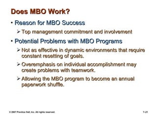 © 2007 Prentice Hall, Inc. All rights reserved. 7–21
Does MBO Work?Does MBO Work?
• Reason for MBO SuccessReason for MBO Success
 Top management commitment and involvementTop management commitment and involvement
• Potential Problems with MBO ProgramsPotential Problems with MBO Programs
 Not as effective in dynamic environments that requireNot as effective in dynamic environments that require
constant resetting of goals.constant resetting of goals.
 Overemphasis on individual accomplishment mayOveremphasis on individual accomplishment may
create problems with teamwork.create problems with teamwork.
 Allowing the MBO program to become an annualAllowing the MBO program to become an annual
paperwork shuffle.paperwork shuffle.
 