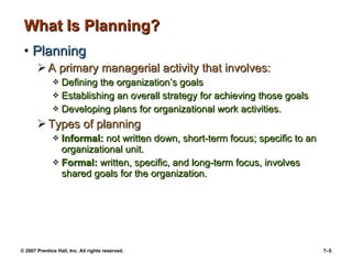 © 2007 Prentice Hall, Inc. All rights reserved. 7–5
What Is Planning?What Is Planning?
• PlanningPlanning
 A primary managerial activity that involves:A primary managerial activity that involves:
 Defining the organization’s goalsDefining the organization’s goals
 Establishing an overall strategy for achieving those goalsEstablishing an overall strategy for achieving those goals
 Developing plans for organizational work activities.Developing plans for organizational work activities.
 Types of planningTypes of planning
 Informal:Informal: not written down, short-term focus; specific to annot written down, short-term focus; specific to an
organizational unit.organizational unit.
 Formal:Formal: written, specific, and long-term focus, involveswritten, specific, and long-term focus, involves
shared goals for the organization.shared goals for the organization.
 
