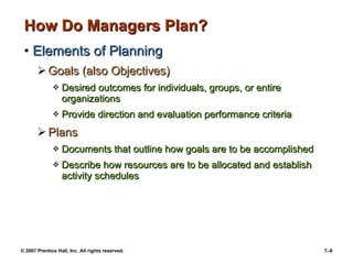 © 2007 Prentice Hall, Inc. All rights reserved. 7–8
How Do Managers Plan?How Do Managers Plan?
• Elements of PlanningElements of Planning
 Goals (also Objectives)Goals (also Objectives)
 Desired outcomes for individuals, groups, or entireDesired outcomes for individuals, groups, or entire
organizationsorganizations
 Provide direction and evaluation performance criteriaProvide direction and evaluation performance criteria
 PlansPlans
 Documents that outline how goals are to be accomplishedDocuments that outline how goals are to be accomplished
 Describe how resources are to be allocated and establishDescribe how resources are to be allocated and establish
activity schedulesactivity schedules
 