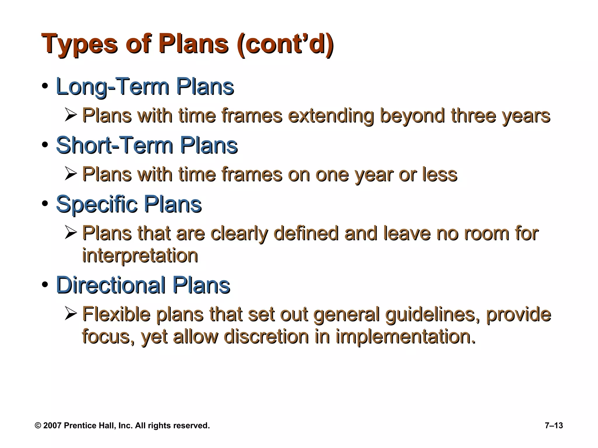 Types of Plans (cont’d) Long-Term Plans Plans with time frames extending beyond three years Short-Term Plans Plans with time frames on one year or less Specific Plans Plans that are clearly defined and leave no room for interpretation Directional Plans Flexible plans that set out general guidelines, provide focus, yet allow discretion in implementation. 