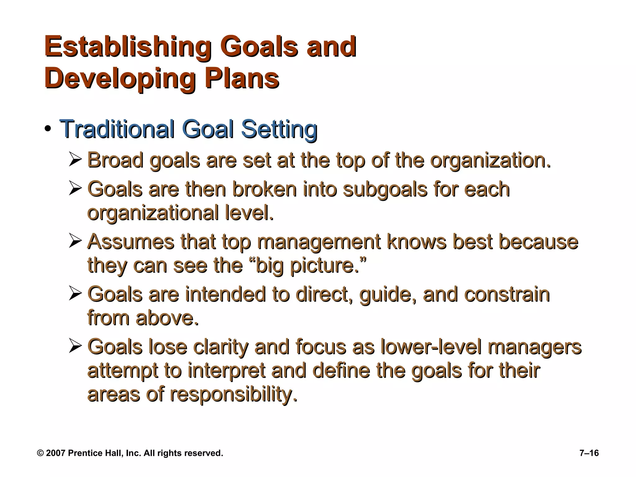 Establishing Goals and Developing Plans Traditional Goal Setting Broad goals are set at the top of the organization. Goals are then broken into subgoals for each organizational level. Assumes that top management knows best because they can see the “big picture.” Goals are intended to direct, guide, and constrain from above. Goals lose clarity and focus as lower-level managers attempt to interpret and define the goals for their areas of responsibility. 
