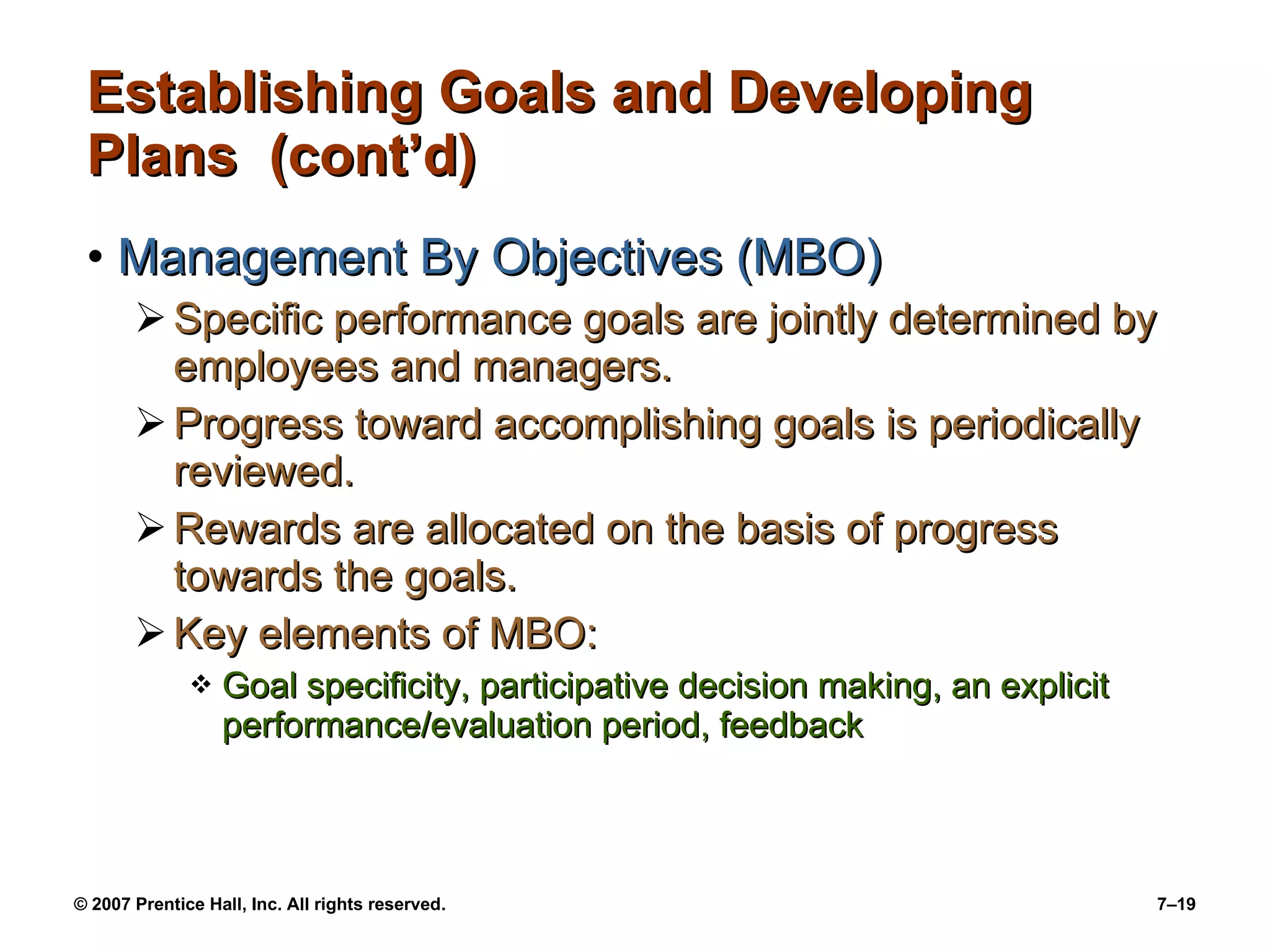 Establishing Goals and Developing Plans  (cont’d) Management By Objectives (MBO) Specific performance goals are jointly determined by employees and managers. Progress toward accomplishing goals is periodically reviewed. Rewards are allocated on the basis of progress towards the goals. Key elements of MBO: Goal specificity, participative decision making, an explicit performance/evaluation period, feedback 