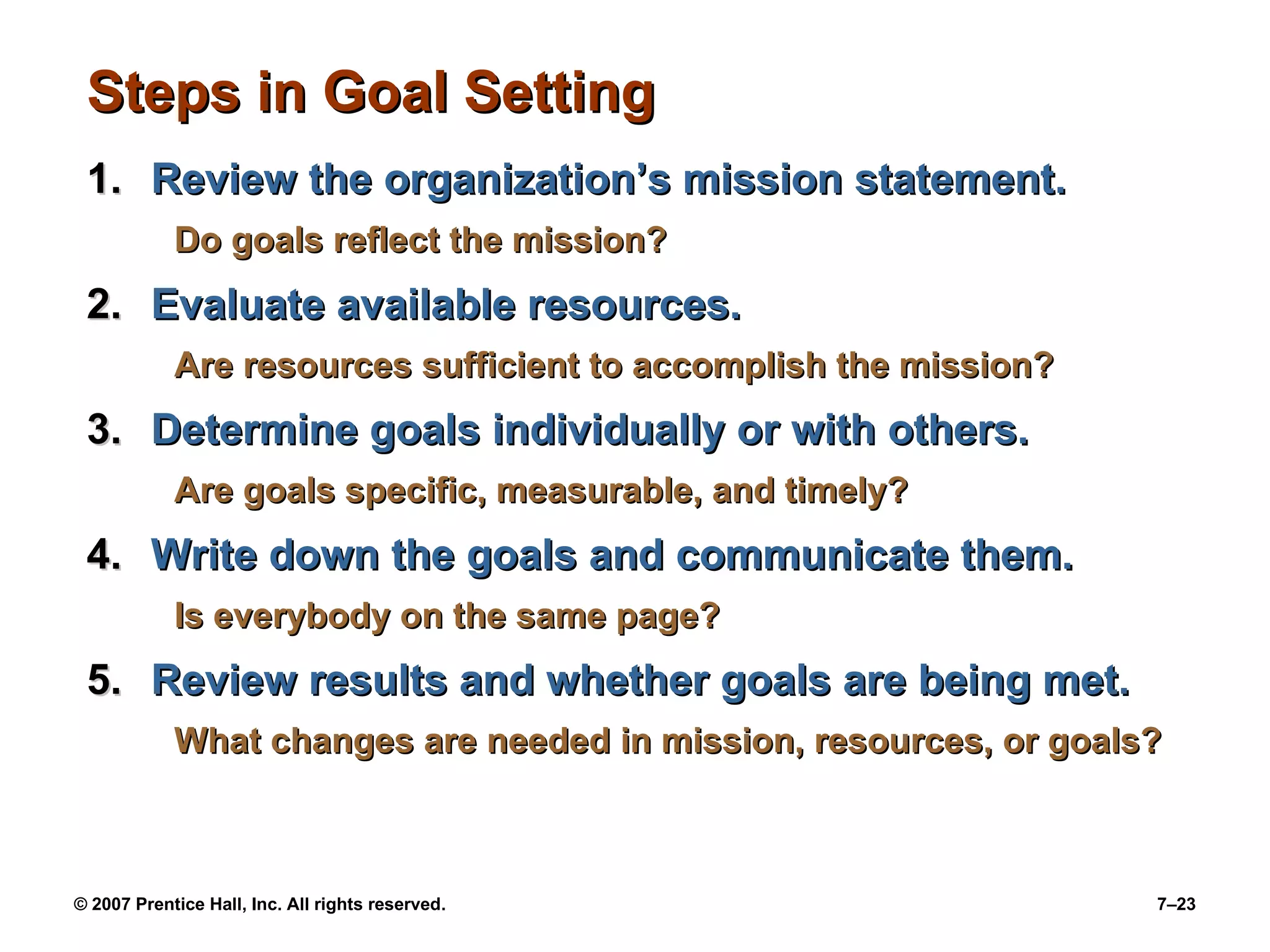Steps in Goal Setting Review the organization’s mission statement. Do goals reflect the mission? Evaluate available resources. Are resources sufficient to accomplish the mission? Determine goals individually or with others. Are goals specific, measurable, and timely? Write down the goals and communicate them. Is everybody on the same page? Review results and whether goals are being met. What changes are needed in mission, resources, or goals? 