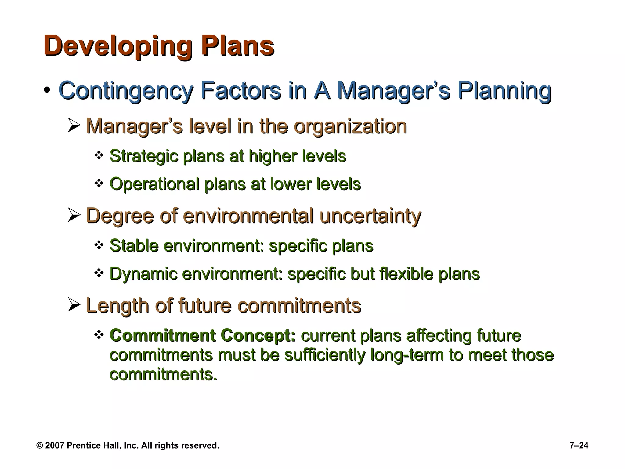 Developing Plans Contingency Factors in A Manager’s Planning Manager’s level in the organization Strategic plans at higher levels Operational plans at lower levels Degree of environmental uncertainty Stable environment: specific plans Dynamic environment: specific but flexible plans Length of future commitments Commitment Concept:  current plans affecting future commitments must be sufficiently long-term to meet those commitments. 
