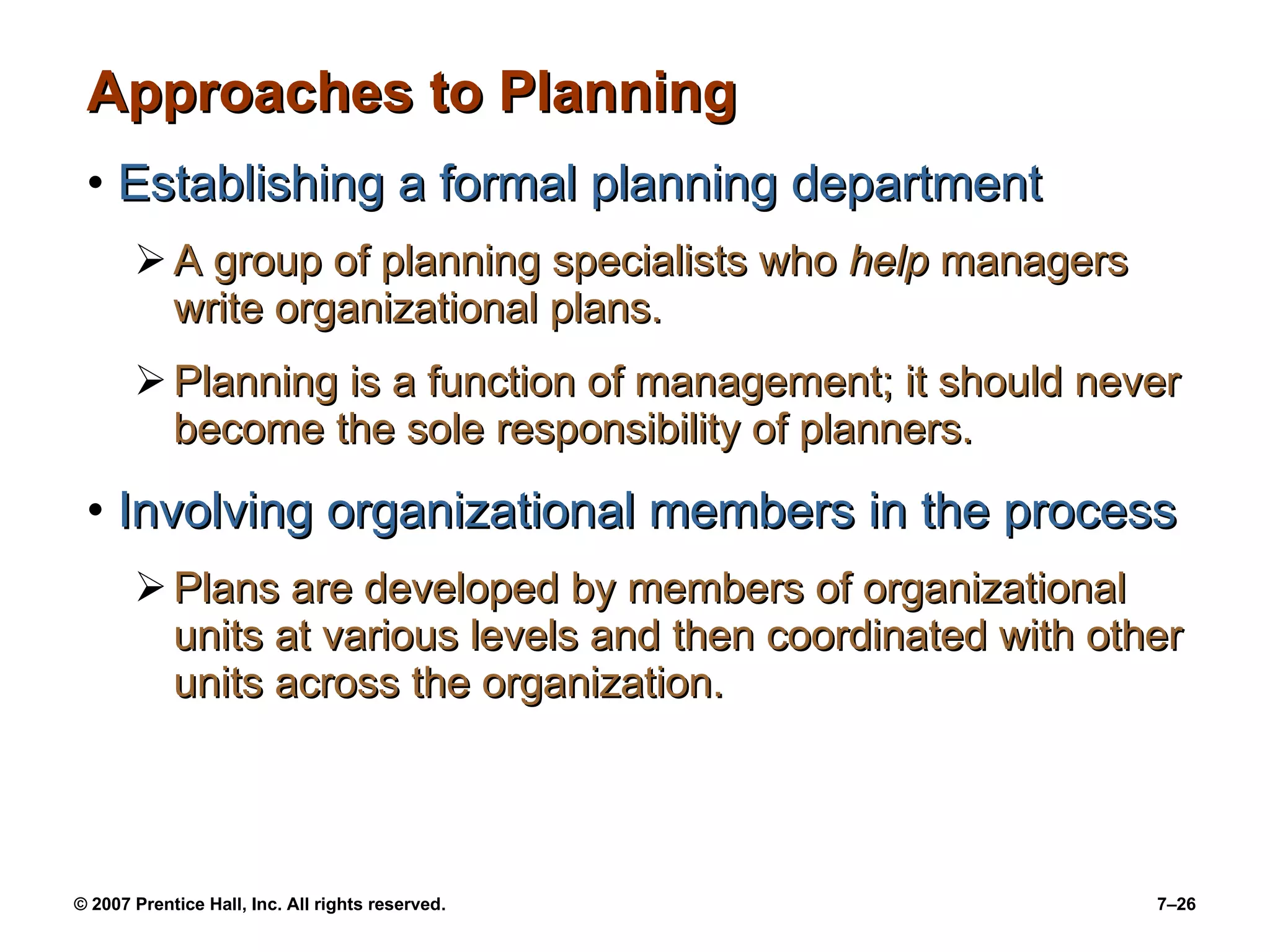 Approaches to Planning Establishing a formal planning department A group of planning specialists who  help  managers write organizational plans. Planning is a function of management; it should never become the sole responsibility of planners. Involving organizational members in the process Plans are developed by members of organizational units at various levels and then coordinated with other units across the organization. 