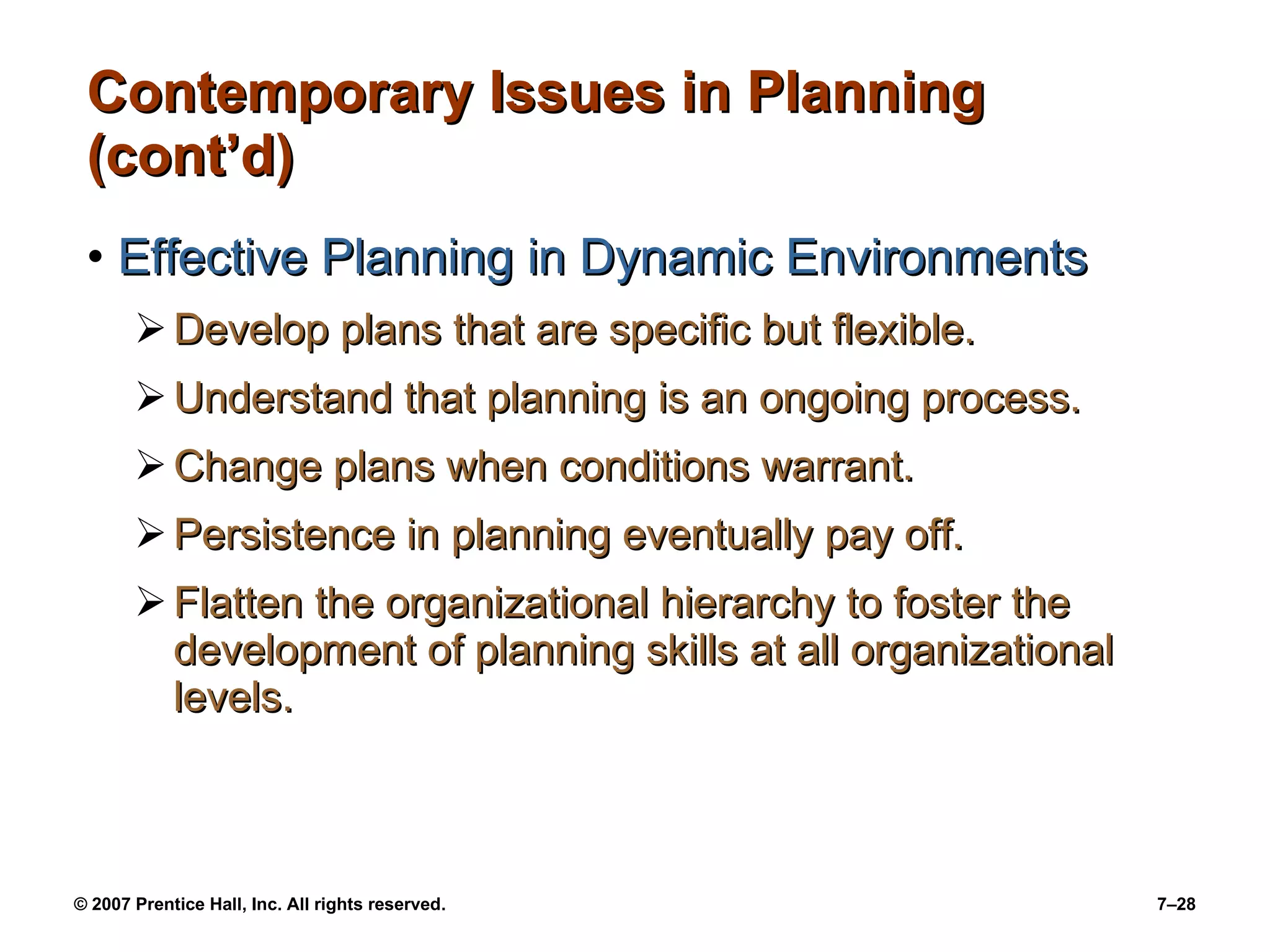 Contemporary Issues in Planning (cont’d) Effective Planning in Dynamic Environments Develop plans that are specific but flexible. Understand that planning is an ongoing process. Change plans when conditions warrant. Persistence in planning eventually pay off. Flatten the organizational hierarchy to foster the development of planning skills at all organizational levels. 