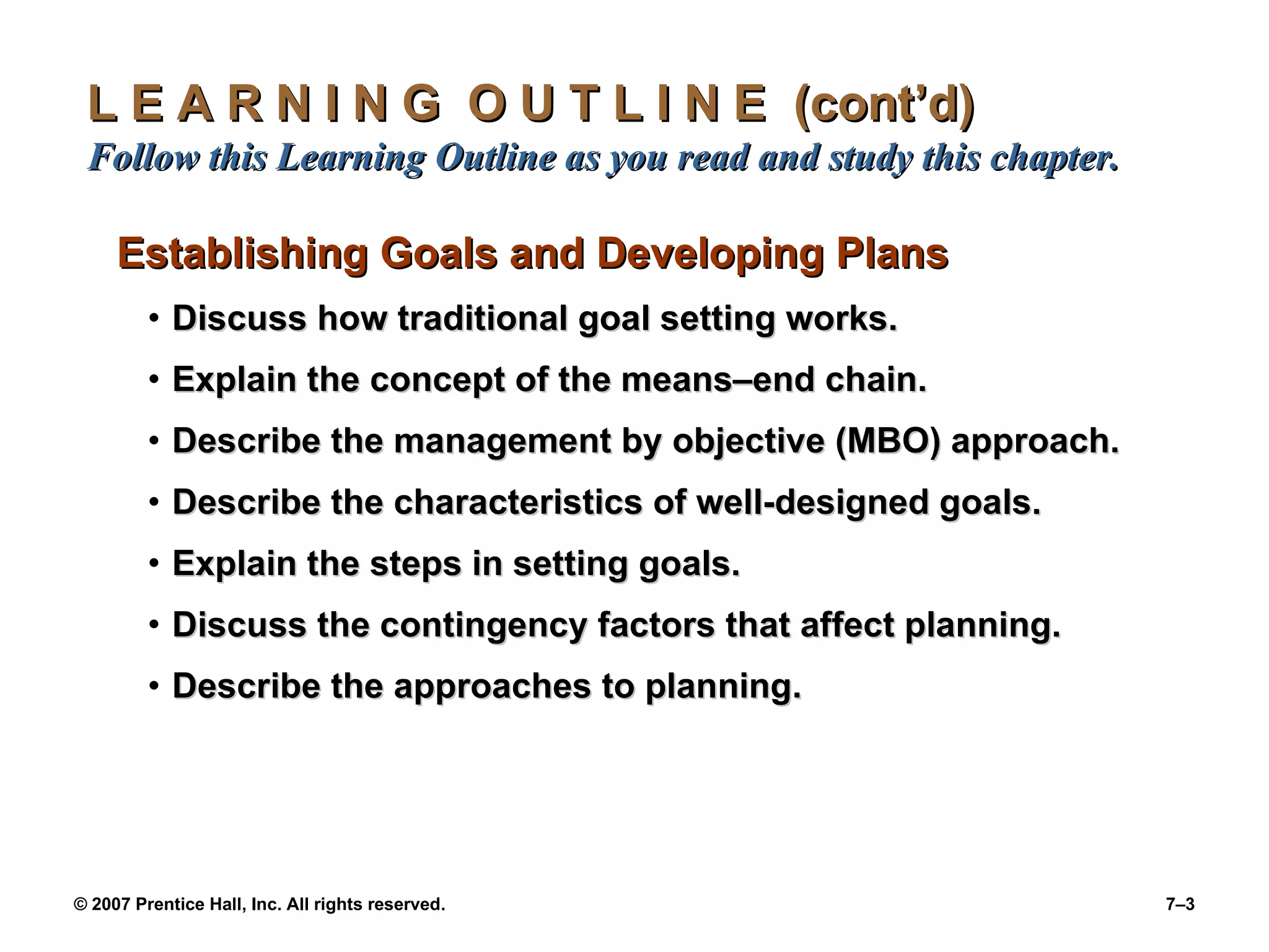 L E A R N I N G  O U T L I N E  (cont’d)  Follow this Learning Outline as you read and study this chapter. Establishing Goals and Developing Plans Discuss how traditional goal setting works. Explain the concept of the means – end chain. Describe the management by objective (MBO) approach. Describe the characteristics of well-designed goals. Explain the steps in setting goals. Discuss the contingency factors that affect planning. Describe the approaches to planning. 