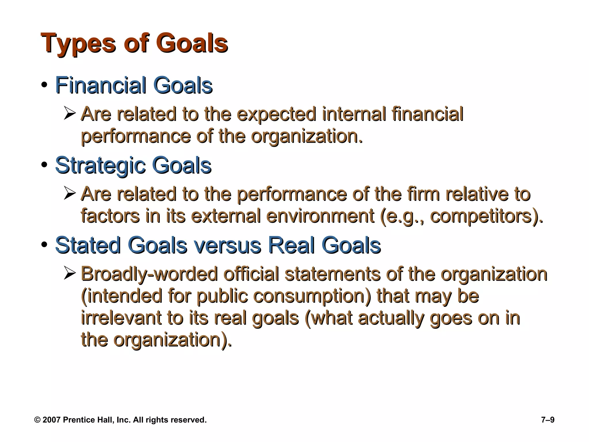 Types of Goals Financial Goals Are related to the expected internal financial performance of the organization. Strategic Goals Are related to the performance of the firm relative to factors in its external environment (e.g., competitors). Stated Goals versus Real Goals Broadly-worded official statements of the organization (intended for public consumption) that may be irrelevant to its real goals (what actually goes on in the organization). 