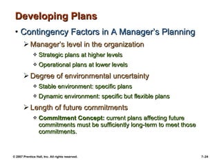 Developing Plans Contingency Factors in A Manager’s Planning Manager’s level in the organization Strategic plans at higher levels Operational plans at lower levels Degree of environmental uncertainty Stable environment: specific plans Dynamic environment: specific but flexible plans Length of future commitments Commitment Concept:  current plans affecting future commitments must be sufficiently long-term to meet those commitments. 