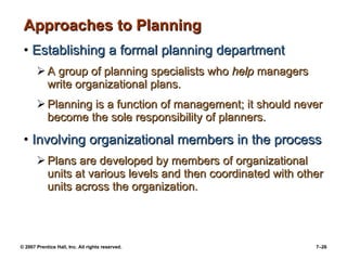Approaches to Planning Establishing a formal planning department A group of planning specialists who  help  managers write organizational plans. Planning is a function of management; it should never become the sole responsibility of planners. Involving organizational members in the process Plans are developed by members of organizational units at various levels and then coordinated with other units across the organization. 