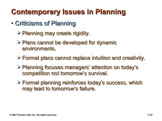 Contemporary Issues in Planning Criticisms of Planning Planning may create rigidity. Plans cannot be developed for dynamic environments. Formal plans cannot replace intuition and creativity. Planning focuses managers’ attention on today’s competition not tomorrow’s survival. Formal planning reinforces today’s success, which may lead to tomorrow’s failure. 