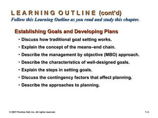 L E A R N I N G  O U T L I N E  (cont’d)  Follow this Learning Outline as you read and study this chapter. Establishing Goals and Developing Plans Discuss how traditional goal setting works. Explain the concept of the means – end chain. Describe the management by objective (MBO) approach. Describe the characteristics of well-designed goals. Explain the steps in setting goals. Discuss the contingency factors that affect planning. Describe the approaches to planning. 