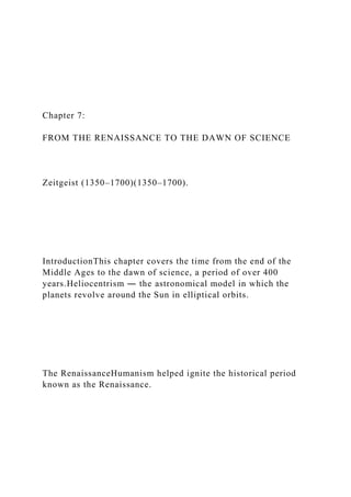 Chapter 7:
FROM THE RENAISSANCE TO THE DAWN OF SCIENCE
Zeitgeist (1350–1700)(1350–1700).
IntroductionThis chapter covers the time from the end of the
Middle Ages to the dawn of science, a period of over 400
years.Heliocentrism ― the astronomical model in which the
planets revolve around the Sun in elliptical orbits.
The RenaissanceHumanism helped ignite the historical period
known as the Renaissance.
 