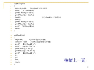 10
1. void func1(void)
2. {
3. int i = 88, j = 88; // i,j為func1( )的私有變數
4. printf(" 【進入func1】n");
5. printf(" func1().i = %d" ,i);
6. printf(",func1().j = %dn" ,j);
7. func2(); // 呼叫func2( )，不傳遞引數
8. func2();
9. printf(" func1().i = %d" ,i);
10. printf(",func1().j = %dn" ,j);
11. printf(" 【離開func1】n");
12. return;
13. }
14. void func2(void)
15. {
16. int j = 999; // j為func2( )的私有變數
17. static int k = 999; // k為func2( )的靜態私有變數
18. printf(" 【進入func2】n");
19. printf(" func2().i = %d" ,i);
20. printf(",func2().j = %d" ,j);
21. printf(",func2().k = %dn" ,k);
22. printf(" 【離開func2】n");
23. i++;
24. j++;
25. k++;
26. return;
27. }
接續上一頁
 