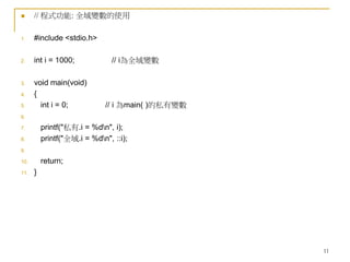11
 // 程式功能: 全域變數的使用
1. #include <stdio.h>
2. int i = 1000; // i為全域變數
3. void main(void)
4. {
5. int i = 0; // i 為main( )的私有變數
6.
7. printf("私有.i = %dn", i);
8. printf("全域.i = %dn", ::i);
9.
10. return;
11. }
 