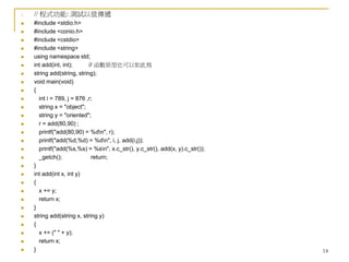 14
1. // 程式功能: 測試以值傳遞
 #include <stdio.h>
 #include <conio.h>
 #include <cstdio>
 #include <string>
 using namespace std;
 int add(int, int); // 函數原型也可以如此寫
 string add(string, string);
 void main(void)
 {
 int i = 789, j = 876 ,r;
 string x = "object";
 string y = "oriented";
 r = add(80,90) ;
 printf("add(80,90) = %dn", r);
 printf("add(%d,%d) = %dn", i, j, add(i,j));
 printf("add(%s,%s) = %sn", x.c_str(), y.c_str(), add(x, y).c_str());
 _getch(); return;
 }
 int add(int x, int y)
 {
 x += y;
 return x;
 }
 string add(string x, string y)
 {
 x += (" " + y);
 return x;
 }
 
