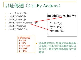15
以址傳遞（Call By Address）
1. int i = 789, j = 876;
2. printf("i=%dn", i);
3. printf("j=%dn", j);
4. printf("i+j=%dn", add(&i, &j));
5. printf("i=%dn", i);
6. printf("j=%dnn", j);
int add(int *x, int *y)
{
*x += *y;
*y = -(*y);
return *x;
}
【執行結果】
i = 789
j = 876
i + j = 1665
i = 1665
j = -876
 參數傳遞時將引數傳遞給函數參數，
函數執行完畢後在將參數值傳回給
呼叫者。數值改變會影響原本的變
數值
 