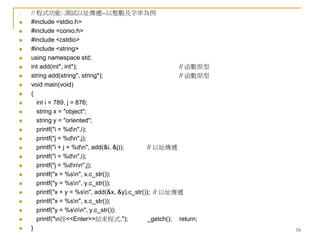 16
1. // 程式功能: 測試以址傳遞--以整數及字串為例
 #include <stdio.h>
 #include <conio.h>
 #include <cstdio>
 #include <string>
 using namespace std;
 int add(int*, int*); // 函數原型
 string add(string*, string*); // 函數原型
 void main(void)
 {
 int i = 789, j = 876;
 string x = "object";
 string y = "oriented";
 printf("i = %dn",i);
 printf("j = %dn",j);
 printf("i + j = %dn", add(&i, &j)); // 以址傳遞
 printf("i = %dn",i);
 printf("j = %dnn",j);
 printf("x = %sn", x.c_str());
 printf("y = %sn", y.c_str());
 printf("x + y = %sn", add(&x, &y).c_str()); // 以址傳遞
 printf("x = %sn", x.c_str());
 printf("y = %snn", y.c_str());
 printf("n按<<Enter>>結束程式."); _getch(); return;
 }
 