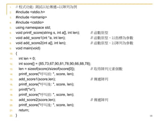 18
1. // 程式功能: 測試以址傳遞--以陣列為例
2. #include <stdio.h>
3. #include <iomanip>
4. #include <cstdio>
5. using namespace std;
6. void printf_score(string s, int a[], int len); // 函數原型
7. void add_score1(int *a, int len); // 函數原型，以指標為參數
8. void add_score2(int a[], int len); // 函數原型，以陣列為參數
9. void main(void)
10. {
11. int len = 0;
12. int score[] = {85,73,67,90,81,78,90,66,88,78};
13. len = sizeof(score)/sizeof(score[0]); // 取得陣列元素個數
14. printf_score("呼叫前: ", score, len);
15. add_score1(score,len); // 傳遞陣列
16. printf_score("呼叫後: ", score, len);
17. printf("n");
18. printf_score("呼叫前: ", score, len);
19. add_score2(score,len); // 傳遞陣列
20. printf_score("呼叫後: ", score, len);
21. return;
22. }
 