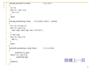 19
23. void add_score1(int *a, int len) // 每人加5 分
24. {
25. int i = 0;
26. for(i = 0 ; i < len ; i++){
27. *a++ += 5;
28. }
29. return;
30. }
31. void add_score2(int a[], int len) // 將全班最高分調到分，其餘遞增
32. {
33. int i = 0, j = 0, max = 0;
34. for(i = 0; i < len; i++){
35. max = (a[i] > max) ? a[i] : max; // 單行條件式
36. }
37. j = 100 - max;
38. for(i = 0 ;i < len; i++){
39. a[i] += j;
40. }
41. return ;
42. }
43. void printf_score(string s, int a[], int len) // 印出全班成績
44. {
45. printf("%s",s.c_str());
46. for(int i = 0; i < len; i++){
47. printf("%5d",a[i]);
48. }
49. printf("n");
50. }
接續上一頁
 