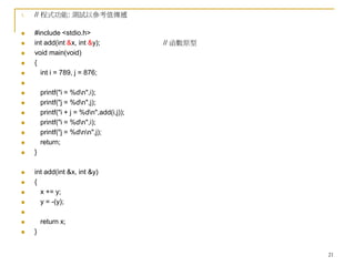 21
1. // 程式功能: 測試以參考值傳遞
 #include <stdio.h>
 int add(int &x, int &y); // 函數原型
 void main(void)
 {
 int i = 789, j = 876;

 printf("i = %dn",i);
 printf("j = %dn",j);
 printf("i + j = %dn",add(i,j));
 printf("i = %dn",i);
 printf("j = %dnn",j);
 return;
 }
 int add(int &x, int &y)
 {
 x += y;
 y = -(y);

 return x;
 }
 