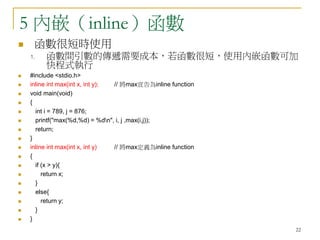 22
5 內嵌（inline）函數
 函數很短時使用
1. 函數間引數的傳遞需要成本，若函數很短，使用內嵌函數可加
快程式執行
 #include <stdio.h>
 inline int max(int x, int y); // 將max宣告為inline function
 void main(void)
 {
 int i = 789, j = 876;
 printf("max(%d,%d) = %dn", i, j ,max(i,j));
 return;
 }
 inline int max(int x, int y) // 將max定義為inline function
 {
 if (x > y){
 return x;
 }
 else{
 return y;
 }
 }
 