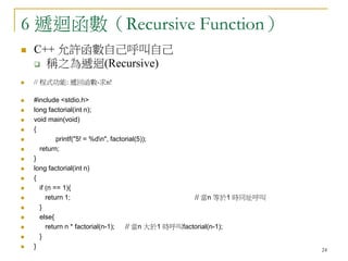 24
6 遞迴函數（Recursive Function）
 C++ 允許函數自己呼叫自己
 稱之為遞迴(Recursive)
 // 程式功能: 遞回函數-求n!
 #include <stdio.h>
 long factorial(int n);
 void main(void)
 {
 printf("5! = %dn", factorial(5));
 return;
 }
 long factorial(int n)
 {
 if (n == 1){
 return 1; // 當n 等於1 時同址呼叫
 }
 else{
 return n * factorial(n-1); // 當n 大於1 時呼叫factorial(n-1);
 }
 }
 
