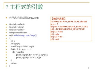25
7 主程式的引數
 // 程式功能: 測試argc, argv
 #include <stdio.h>
 #include <string>
 #include <cstdio>
 using namespace std;
 void main(int argc, char *argv[])
 {
 int i;
 string s[5];
 printf("argc = %dn", argc);
 for(i = 0; i < argc; i++){
 s[i] = argv[i];
 printf("argv[%d] = %sn", i, argv[i]);
 printf("s[%d] = %sn",i ,s[i]);
 }
 return;
 }
【執行結果】
D:PROGRAM>9_FUNC7.EXE abc def
argc = 3
argv[0] = D:PROGRAM9_FUNC7.EXE
s[0] = D:PROGRAM9_FUNC7.EXE
argv[1] = abc
s[1] = abc
argv[2] = def
s[2] = def
 
