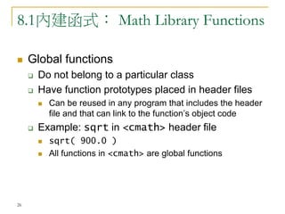 26
8.1內建函式： Math Library Functions
 Global functions
 Do not belong to a particular class
 Have function prototypes placed in header files
 Can be reused in any program that includes the header
file and that can link to the function’s object code
 Example: sqrt in <cmath> header file
 sqrt( 900.0 )
 All functions in <cmath> are global functions
 
