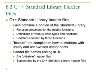 8.2 C++ Standard Library Header
Files
 C++ Standard Library header files
 Each contains a portion of the Standard Library
 Function prototypes for the related functions
 Definitions of various class types and functions
 Constants needed by those functions
 "Instruct" the compiler on how to interface with
library and user-written components
 Header file names ending in .h
 Are "old-style" header files
 Superseded by the C++ Standard Library header files
28
 