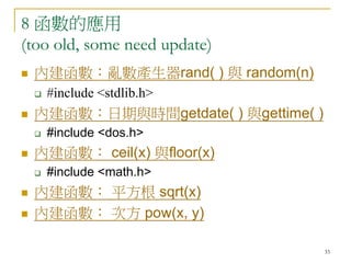 33
8 函數的應用
(too old, some need update)
 內建函數：亂數產生器rand( ) 與 random(n)
 #include <stdlib.h>
 內建函數：日期與時間getdate( ) 與gettime( )
 #include <dos.h>
 內建函數： ceil(x) 與floor(x)
 #include <math.h>
 內建函數： 平方根 sqrt(x)
 內建函數： 次方 pow(x, y)
 