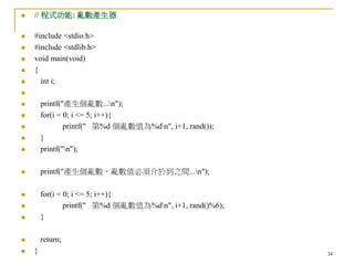 34
 // 程式功能: 亂數產生器
 #include <stdio.h>
 #include <stdlib.h>
 void main(void)
 {
 int i;

 printf("產生個亂數...n");
 for(i = 0; i <= 5; i++){
 printf(" 第%d 個亂數值為%dn", i+1, rand());
 }
 printf("n");
 printf("產生個亂數，亂數值必須介於到之間...n");
 for(i = 0; i <= 5; i++){
 printf(" 第%d 個亂數值為%dn", i+1, rand()%6);
 }
 return;
 }
 