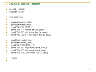 35
 // 程式功能: 取得系統日期與時間
 #include <stdio.h>
 #include <dos.h>
 void main(void)
 {
 struct date current_date;
 getdate(&current_date);
 printf("現在的日期是...");
 printf("%d 年", current_date.da_year);
 printf("%d 月", int(current_date.da_mon));
 printf("%d 日nn ", int(current_date.da_day));
 struct time current_time;
 gettime(&current_time);
 printf("現在的時間是... ");
 printf("%d 時", int(current_time.ti_hour));
 printf("%d 分", int(current_time.ti_min));
 printf("%d 秒n", int(current_time.ti_sec));
 return;
 }
 