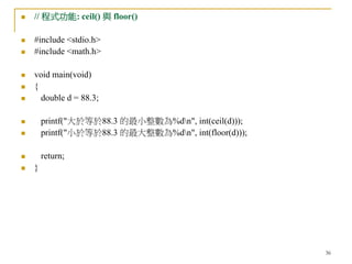 36
 // 程式功能: ceil() 與 floor()
 #include <stdio.h>
 #include <math.h>
 void main(void)
 {
 double d = 88.3;
 printf("大於等於88.3 的最小整數為%dn", int(ceil(d)));
 printf("小於等於88.3 的最大整數為%dn", int(floor(d)));
 return;
 }
 