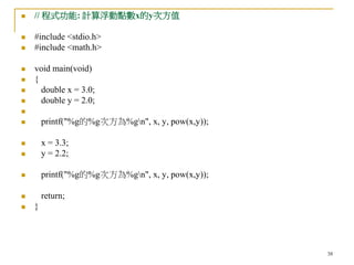 38
 // 程式功能: 計算浮動點數x的y次方值
 #include <stdio.h>
 #include <math.h>
 void main(void)
 {
 double x = 3.0;
 double y = 2.0;

 printf("%g的%g次方為%gn", x, y, pow(x,y));
 x = 3.3;
 y = 2.2;
 printf("%g的%g次方為%gn", x, y, pow(x,y));
 return;
 }
 