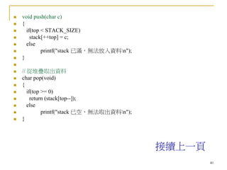 40
 void push(char c)
 {
 if(top < STACK_SIZE)
 stack[++top] = c;
 else
 printf("stack 已滿，無法放入資料n");
 }

 // 從堆疊取出資料
 char pop(void)
 {
 if(top >= 0)
 return (stack[top--]);
 else
 printf("stack 已空，無法取出資料n");
 }
接續上一頁
 