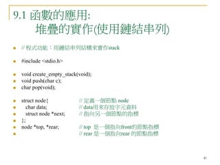 41
9.1 函數的應用:
堆疊的實作(使用鏈結串列)
 // 程式功能：用鏈結串列結構來實作stack
 #include <stdio.h>
 void create_empty_stack(void);
 void push(char c);
 char pop(void);
 struct node{ // 定義一個節點 node
 char data; // data用來存放字元資料
 struct node *next; // 指向另一個節點的指標
 };
 node *top, *rear; // top 是一個指向front的節點指標
 // rear 是一個指向rear 的節點指標
 
