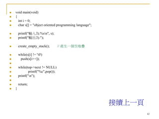 42
 void main(void)
 {
 int i = 0;
 char s[] = "object oriented programming language";
 printf("輸入為:%sn", s);
 printf("輸出為:");
 create_empty_stack(); // 產生一個空堆疊
 while(s[i] != '0')
 push(s[i++]);

 while(top->next != NULL)
 printf("%c",pop());
 printf("n");

 return;
 }
接續上一頁
 