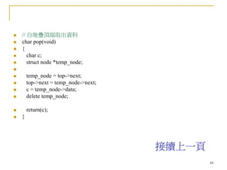 44
 // 自堆疊頂端取出資料
 char pop(void)
 {
 char c;
 struct node *temp_node;

 temp_node = top->next;
 top->next = temp_node->next;
 c = temp_node->data;
 delete temp_node;
 return(c);
 }
接續上一頁
 
