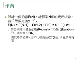 45
作業
 設計一個函數F(N)，計算第N項的費氏級數。
費氏級數定義如下︰
F(N) = F(N-1) + F(N-2)，F(0) = 0，F(1)=1。
 請分別使用遞迴函數(Recursion)和疊代(Iteration)
的方式來實作F(N)。
 測試時請變動N值來比較兩個程式執行所花費的時
間
 